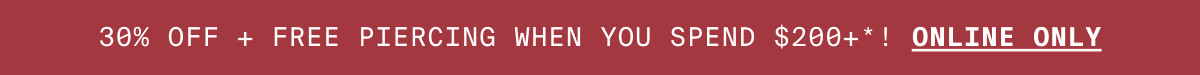 30% OFF + FREE PIERCING WHEN YOU SPEND $200+*! ONLINE ONLY