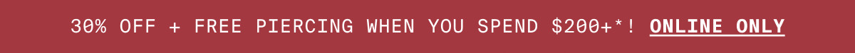 30% OFF + FREE PIERCING WHEN YOU SPEND $200+*! ONLINE ONLY