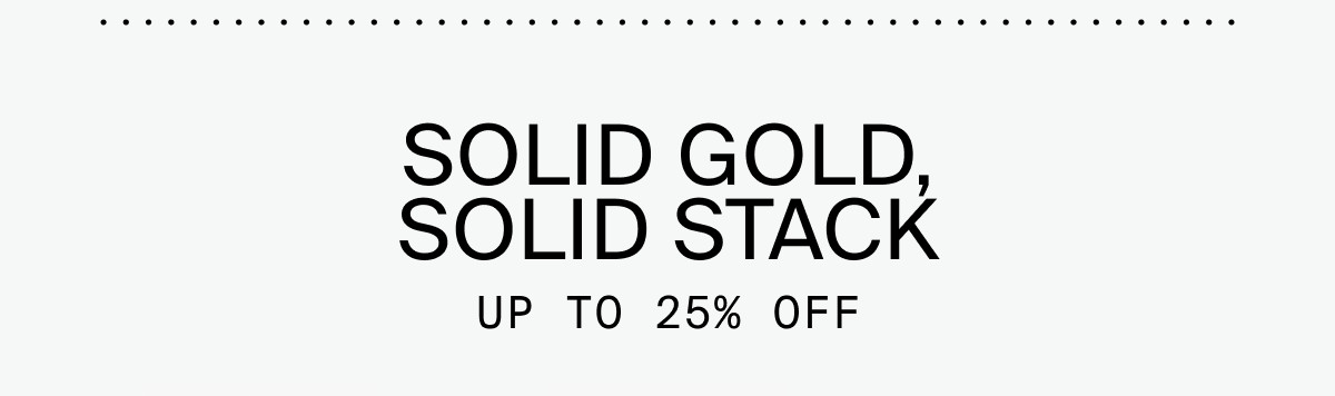 SOLID GOLD, SOLID STACK: UP TO 25% OFF