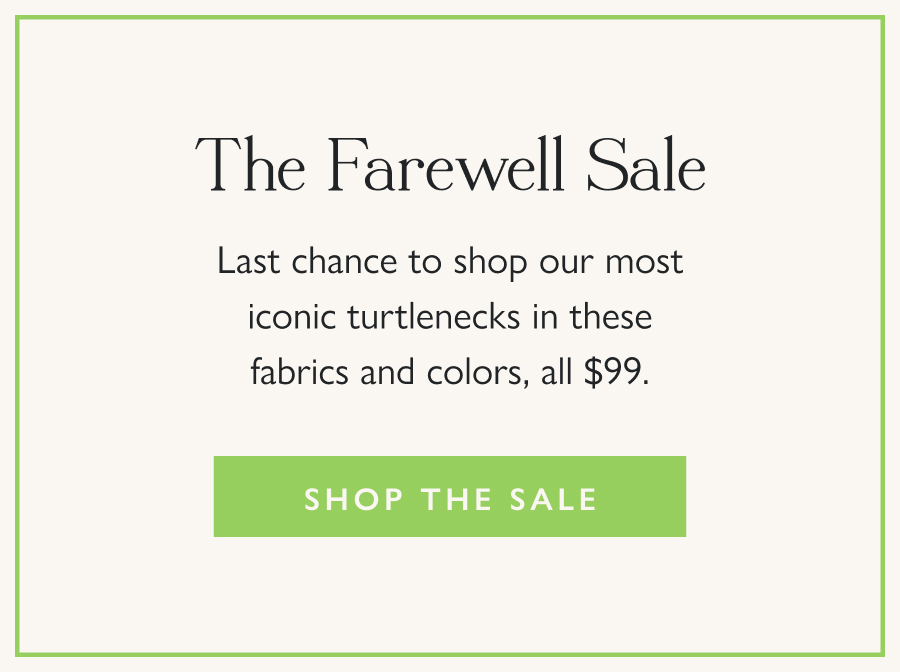 The Farewell Sale  Last chance to shop our most iconic turtlenecks in these fabrics and colors, all $99.  Shop the Sale