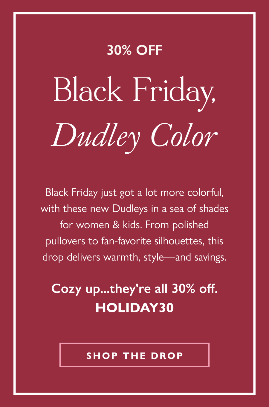 30% Off Black Friday, Dudley Color Black Friday just got a lot more colorful, with this fresh drop of Dudleys in a sea of shades for women & kids. From polished pullovers to fan-favorite silhouettes, this drop delivers warmth, style—and savings.  Cozy up...they're all 30% off.  Shop the drop