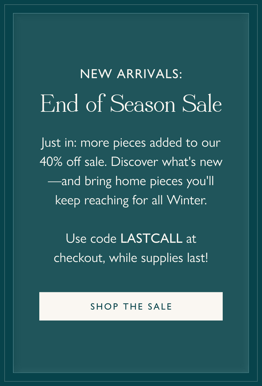 New Arrivals: The End of Season Sale Just in: more pieces added to our 40% off sale. Discover what's new—and bring home pieces you'll keep reaching for all Winter.  Use code LASTCALL at checkout, while supplies last!  Shop the sale