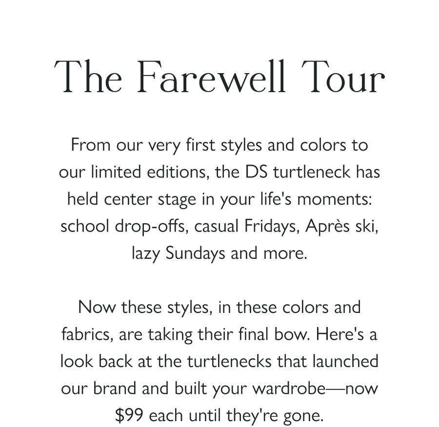 The Farewell Tour From our very first styles and colors to our limited editions, the DS turtleneck has held center stage in your life's moments: school drop-offs, casual Fridays, Après ski, lazy Sundays and more.  Now these styles, in these colors and fabrics, are taking their final bow. Here's a look back at the turtlenecks that launched our brand and built your wardrobe—now $99 each until they're gone.  Shop the Sale