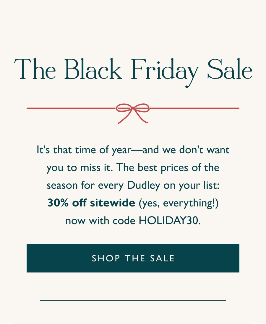 The Black Friday Sale 30% Off Sitewide  It's that time of year—and we don't want you to miss it. The best prices of the season for every Dudley on your list: 30% off sitewide (yes, everything!) now with code HOLIDAY30.