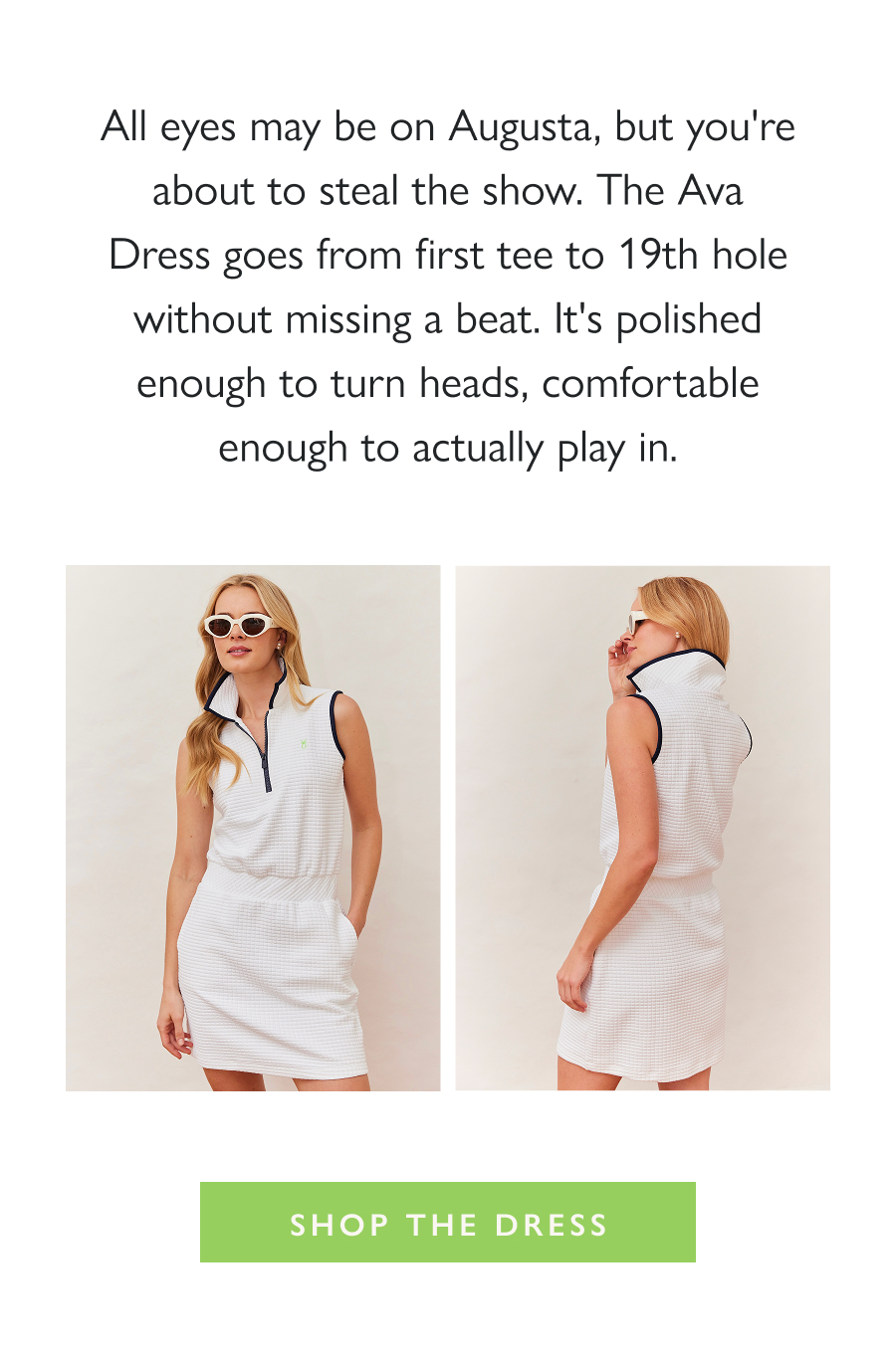 Tee Time, All Dressed Up All eyes may be on Augusta, but you're about to steal the show. The Ava Dress goes from first tee to 19th hole without missing a beat. It's polished enough to turn heads, comfortable enough to actually play in.  Shop the Dress