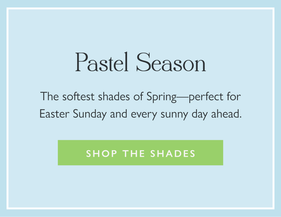 Pastel Season The softest shades of Spring—perfect for Easter Sunday and every sunny day ahead.  Shop the Shades