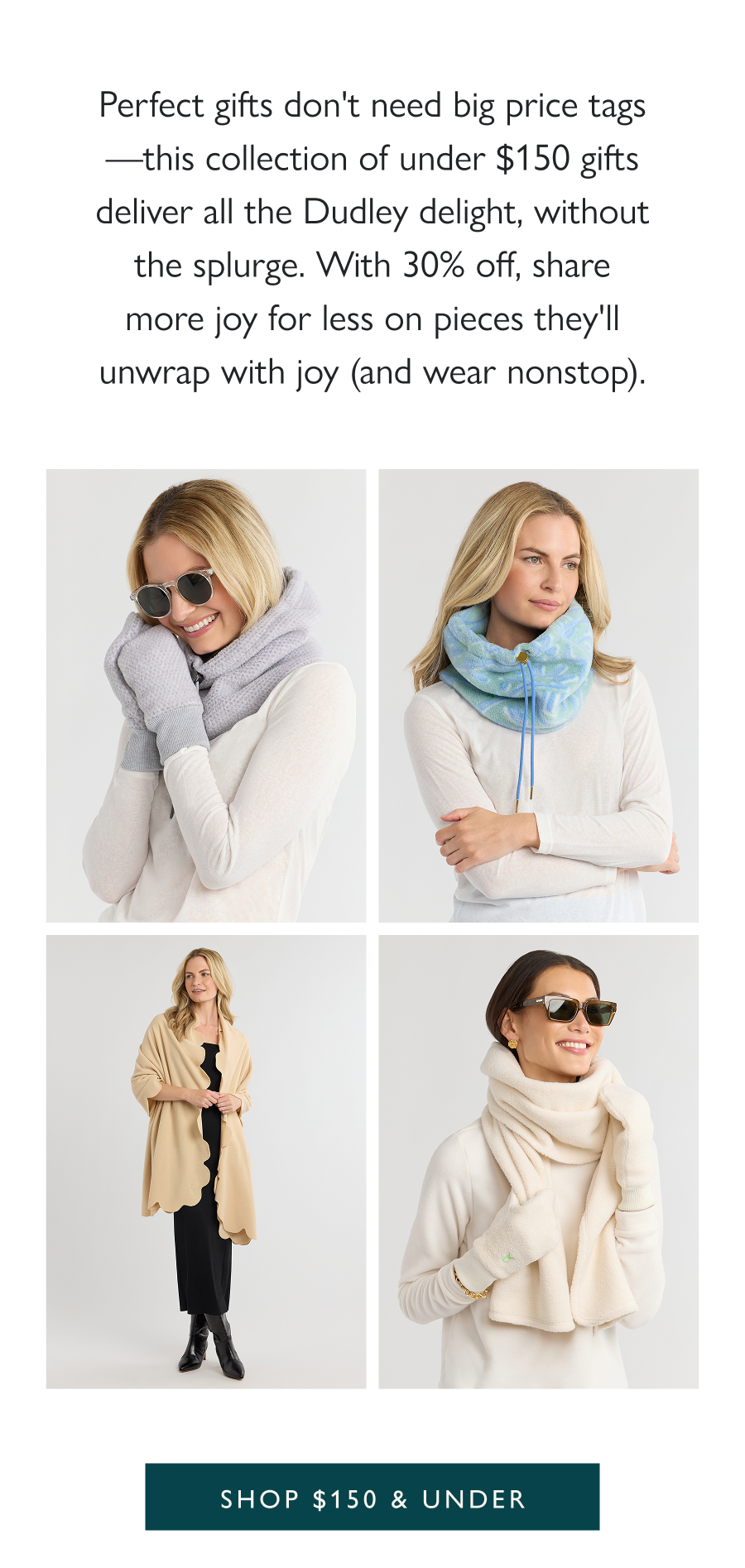 Cozy Classics, Gifting Gold Perfect gifts don't need big price tags—this collection of under $150 gifts deliver all the Dudley delight, without the splurge. With 30% off, share more joy for less on pieces they'll unwrap with joy (and wear nonstop).  Shop $150 & under 