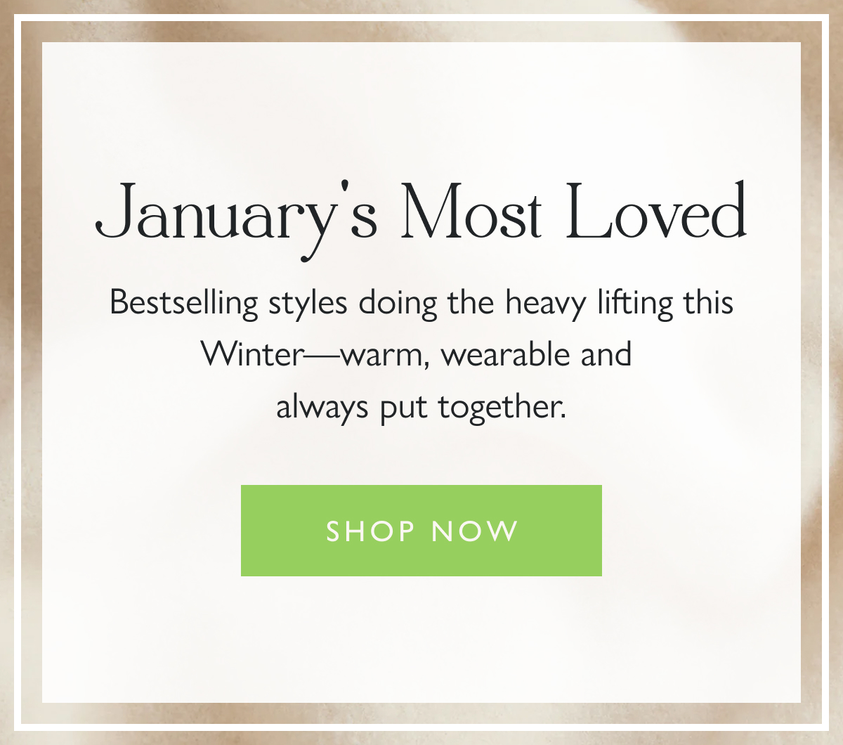 January's Most Loved Bestselling styles doing the heavy lifting this Winter—warm, wearable and always put together.  Shop now