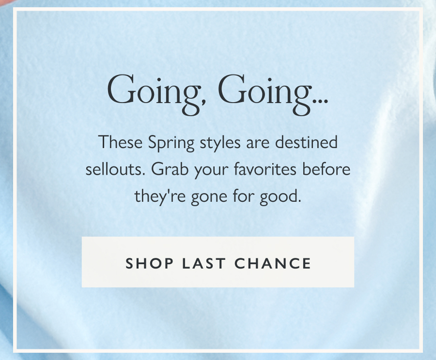 Going, Going.... These Spring styles are also selling fast. Grab your favorites before they're gone for good.  Shop last chance