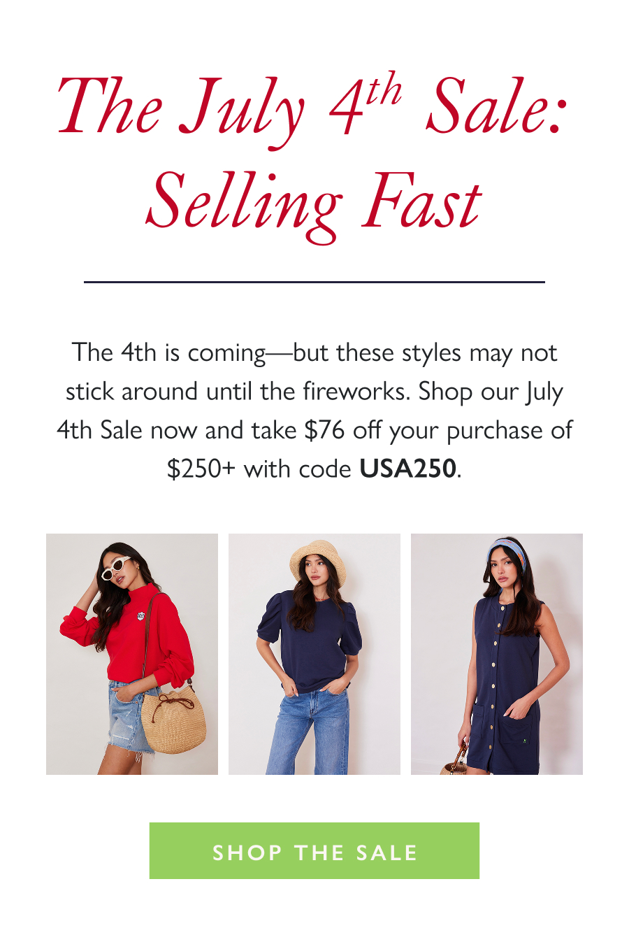 The July 4th Sale: Selling Fast The 4th is coming—but these styles may not stick around until the fireworks. Shop our July 4th Sale now and take $76 off your purchase of $250+ with code USA250.   Shop the Sale
