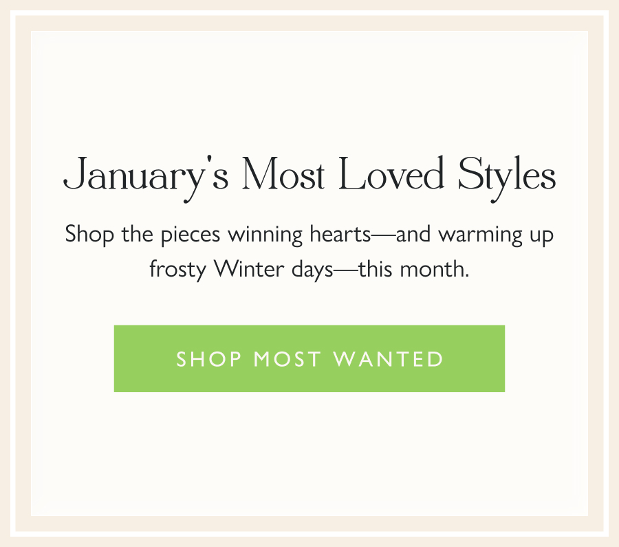 January's Most Loved Styles Shop the pieces winning hearts—and warming up frosty Winter days—this month.  Shop Most Wanted