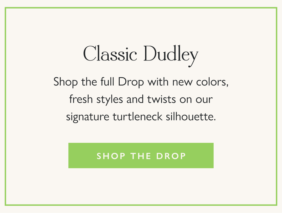 Classic Dudley  Shop the full Drop with new colors, fresh styles and twists on our signature turtleneck silhouette.  Shop the Drop