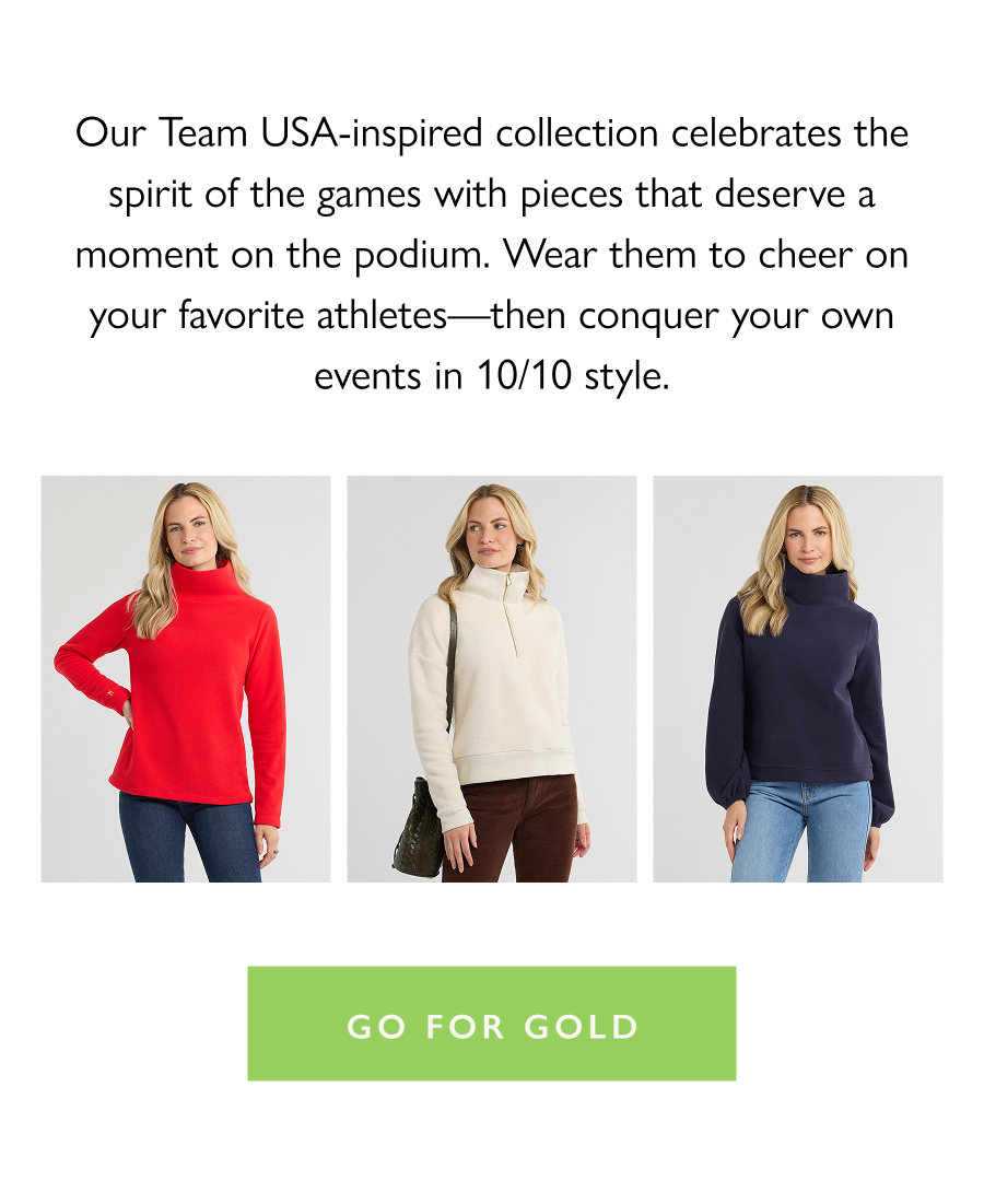 Gold Medal Layers Our Team USA-inspired collection celebrates the spirit of the games with pieces that deserve a moment on the podium. Wear them to cheer on your favorite athletes—then conquer your own events in 10/10 style.  Go for Gold