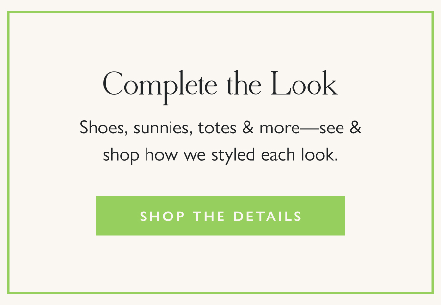 Complete the Look Shoes, sunnies, totes & more—see & shop how we styled each look.  Shop the Details