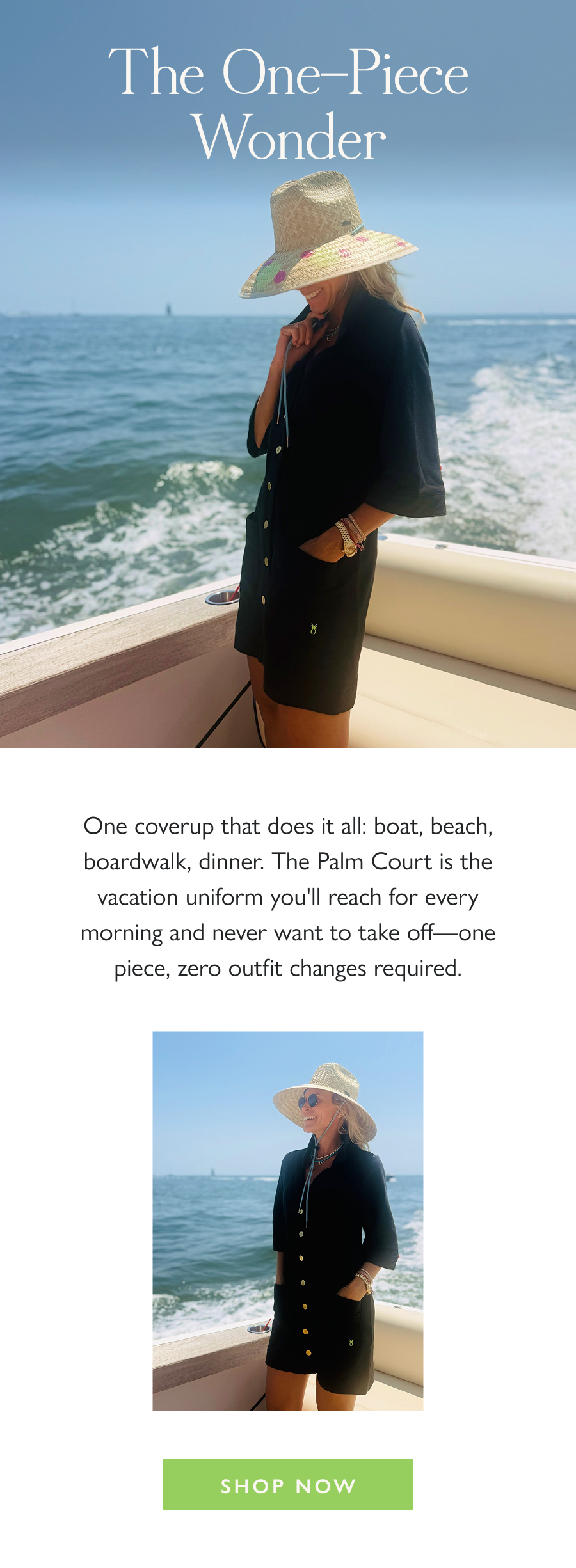 The One-Piece Wonder One coverup that does it all: boat, beach, boardwalk, dinner. The Palm Court is the vacation uniform you'll reach for every morning and never want to take off—one piece, zero outfit changes required.  Shop Now