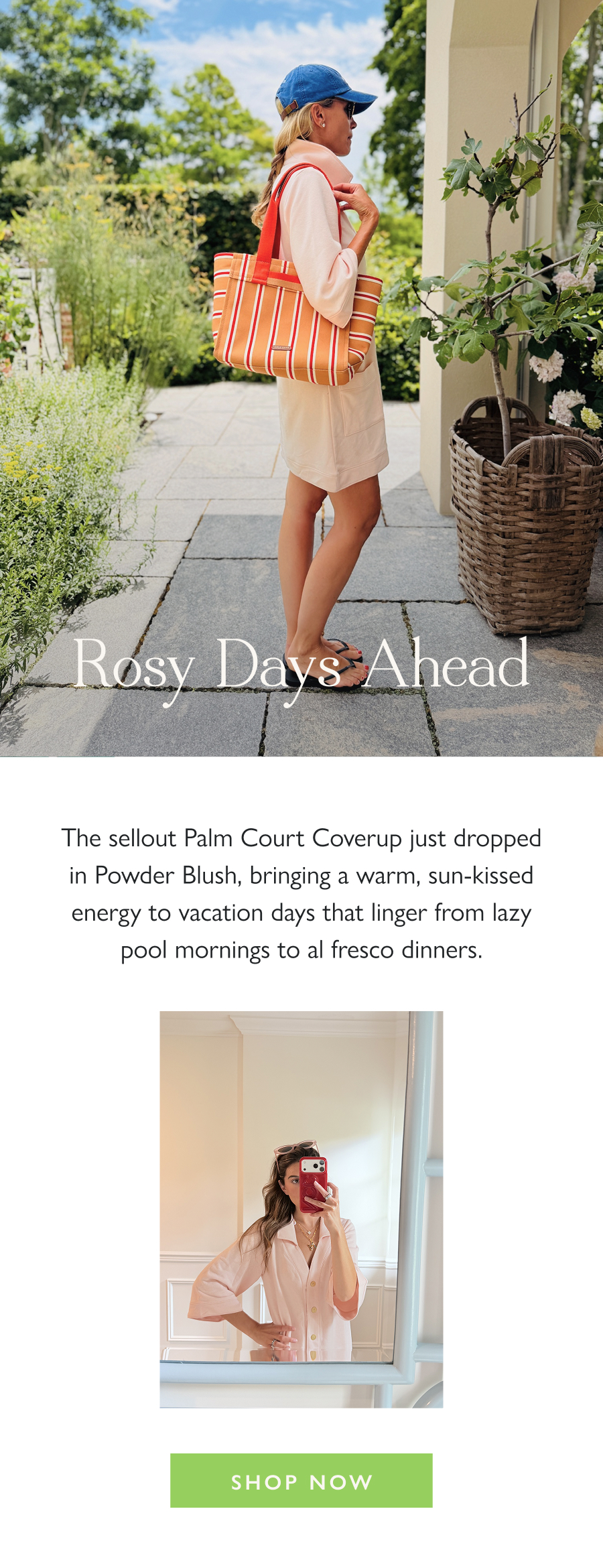 Rosy Days Ahead The sellout Palm Court Coverup just dropped in Powder Blush, bringing a warm, sun-kissed energy to vacation days that linger from lazy pool mornings to al fresco dinners.  Shop Now