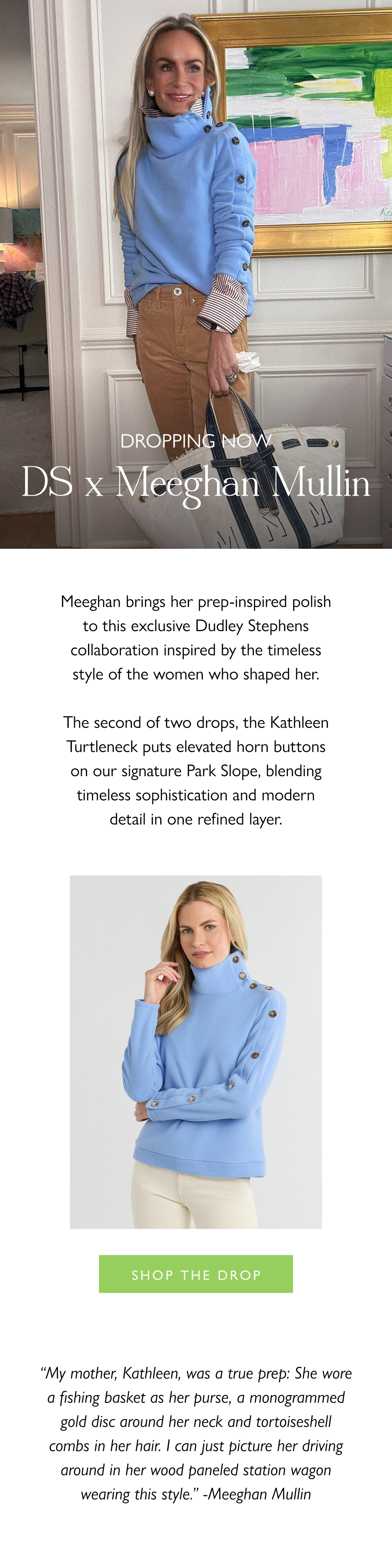 Dropping Now: DS x Meeghan Mullin Meeghan brings her prep-inspired polish to this exclusive Dudley Stephens collaboration inspired by the timeless style of the women who shaped her.  The second of two drops, the Kathleen Turtleneck puts elevated horn buttons on our signature Park Slope, blending timeless sophistication and modern detail in one refined layer.  Shop the drop >  “My mother, Kathleen, was a true prep: She wore a fishing basket as her purse, a monogrammed gold disc around her neck and tortoiseshell combs in her hair. I can just picture her driving around in her wood paneled station wagon wearing this style." -Meeghan Mullin
