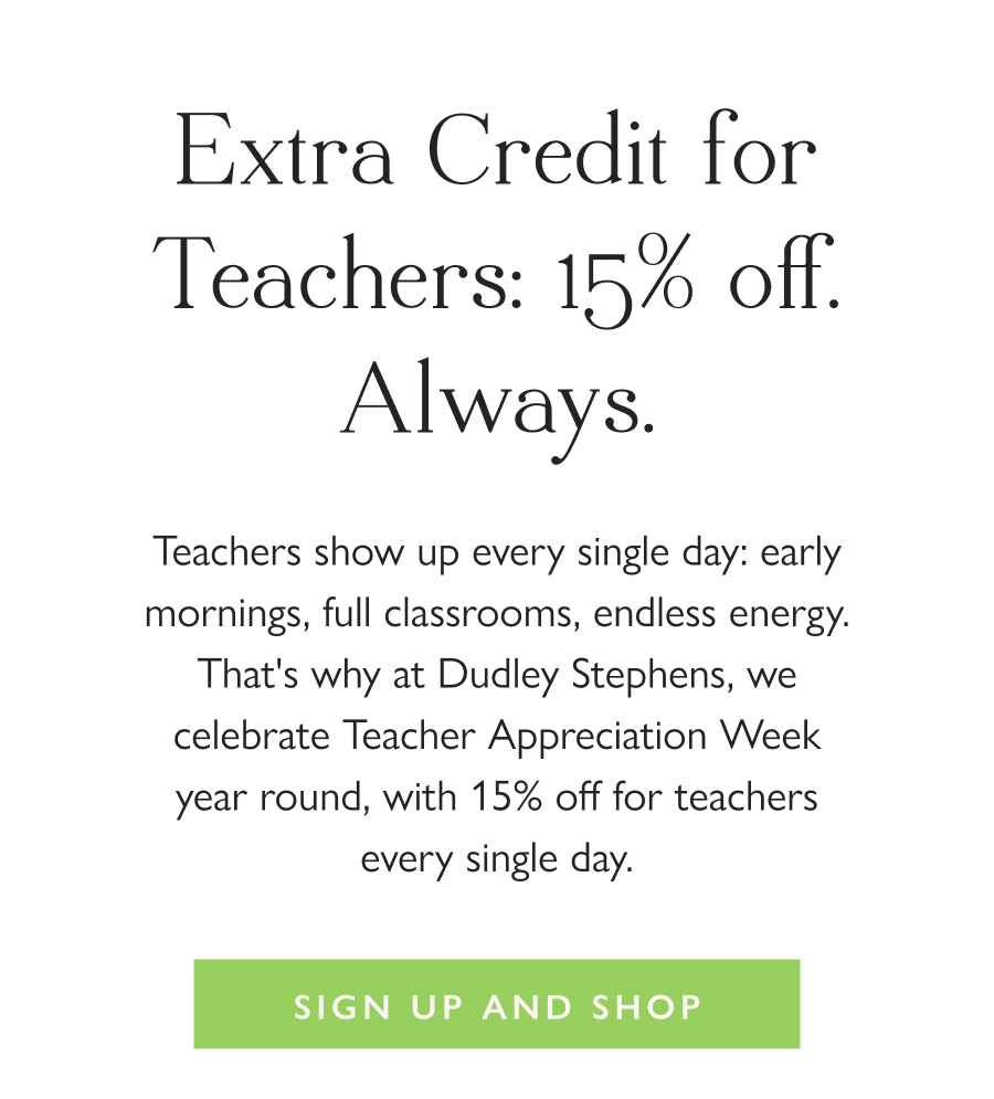 Extra Credit for Teachers: 15% off. Always. Teachers show up every single day: early mornings, full classrooms, endless energy. That's why at Dudley Stephens, we celebrate Teacher Appreciation Week year round, with 15% off for teachers every single day.  Sign up & Shop