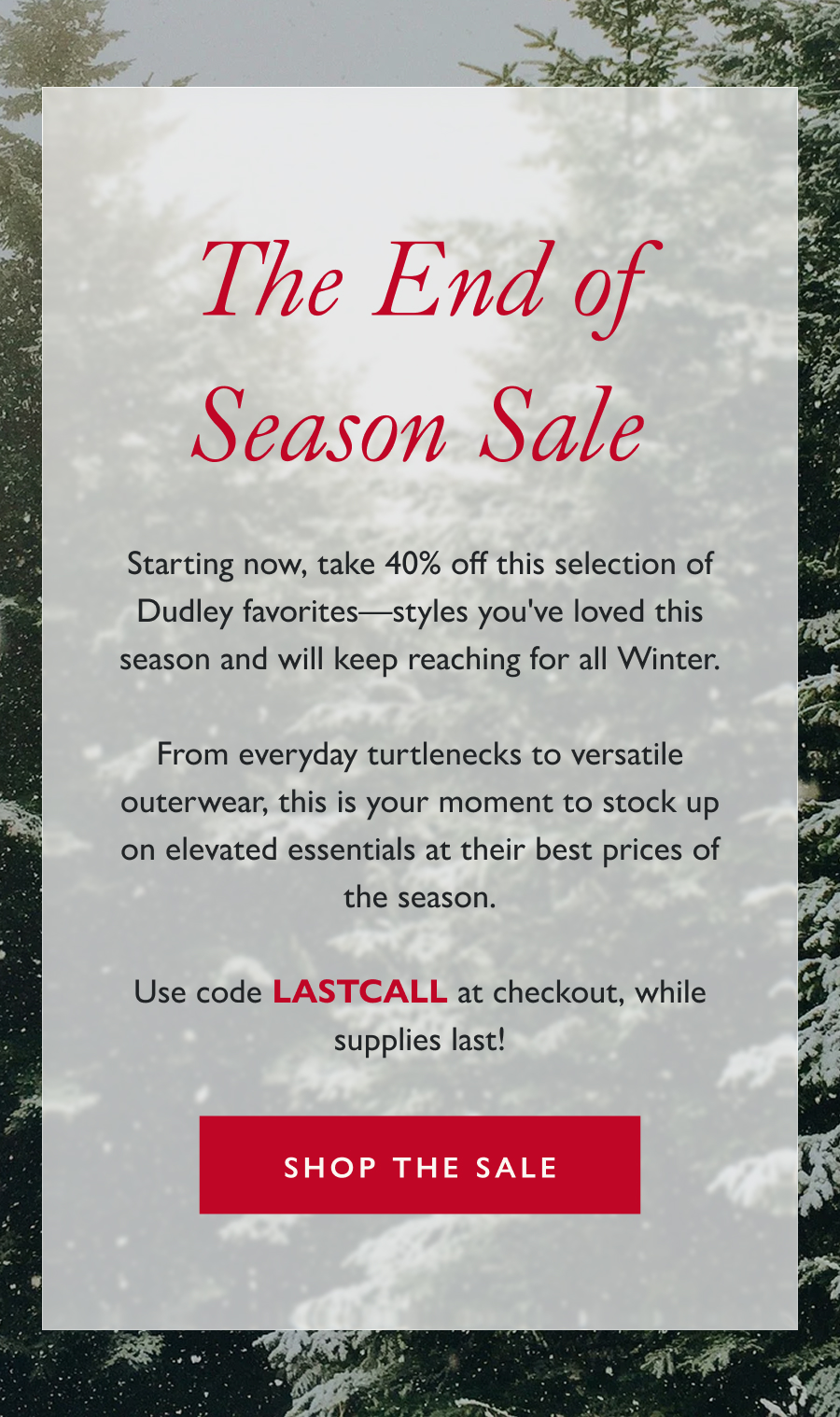 The End of Season Sale Starting now, take 40% off this selection of Dudley favorites—styles you've loved this season and will keep reaching for all Winter.  From everyday turtlenecks to versatile outerwear, this is your moment to stock up on elevated essentials at their best prices of the season.  Use code LASTCALL at checkout, while supplies last!  Shop the sale