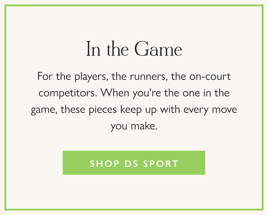 In the Game For the players, the runners, the on-court competitors. When you're the one in the game, these pieces keep up with every move you make.  Shop DS Sport