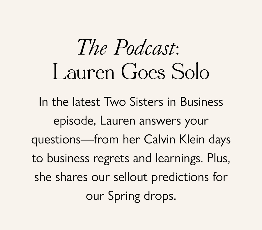 The Podcast: Lauren Goes Solo In the latest Two Sisters in Business episode, Lauren answers your questions—from her Calvin Klein days to business regrets and learnings. Plus, she shares our sellout predictions for our Spring drops.