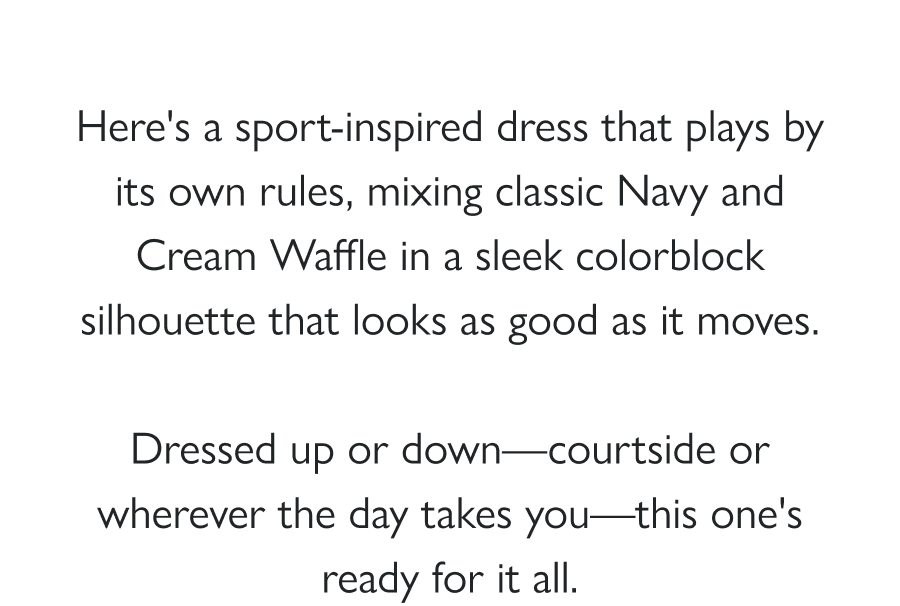 Game, Set, Dress Here's a sport-inspired dress that plays by its own rules, mixing classic Navy and Cream Waffle in a sleek colorblock silhouette that looks as good as it moves.  Dressed up or down—courtside or wherever the day takes you—this one's ready for it all.  Shop the Drop