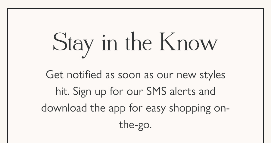 Stay in the Know Get notified as soon as our new styles hit. Sign up for our SMS alerts and download the app for easy shopping on-the-go.