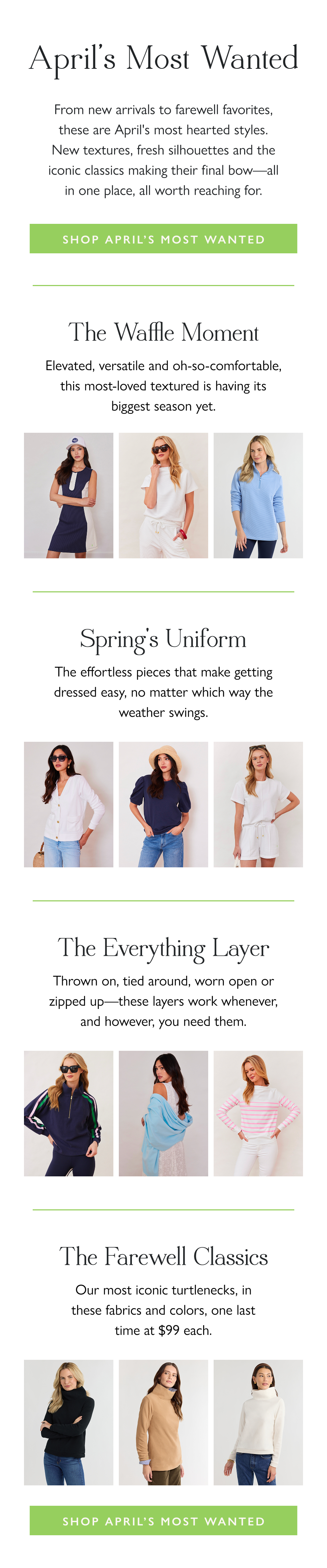 April's Most Wanted From new arrivals to farewell favorites, these are April's most hearted styles. New textures, fresh silhouettes and the iconic classics making their final bow—all in one place, all worth reaching for.  Shop April's Most Wanted  The Waffle Moment Elevated, versatile and oh-so-comfortable, this most-loved textured is having its biggest season yet.  Spring's Uniform The effortless pieces that make getting dressed easy, no matter which way the weather swings.  The Everything Layer Thrown on, tied around, worn open or zipped up—these layers work whenever, and however, you need them.  The Farewell Classics Our most iconic turtlenecks, in these fabrics and colors, one last time at $99 each.