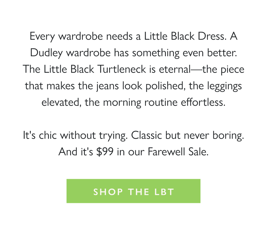 The Little Black Turtleneck Every wardrobe needs a Little Black Dress. A Dudley wardrobe has something even better. The Little Black Turtleneck is eternal—the piece that makes the jeans look polished, the leggings elevated, the morning routine effortless.  It's chic without trying. Classic but never boring. And it's $99 in our Farewell Sale.  Shop the LBT