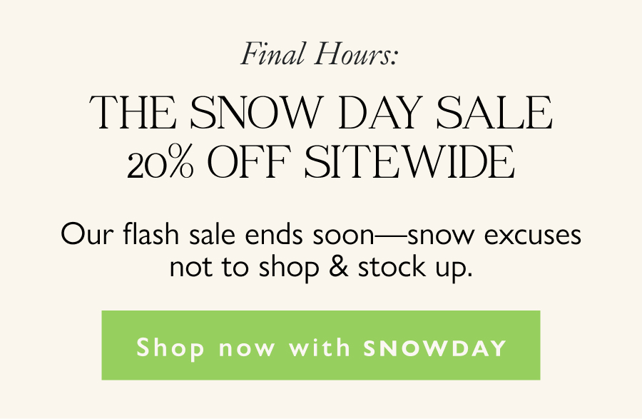Final Hours: The Snow Day Sale, 20% Off Sitewide Our flash sale ends soon—snow excuses not to shop & stock up. Shop now with SNOWDAY