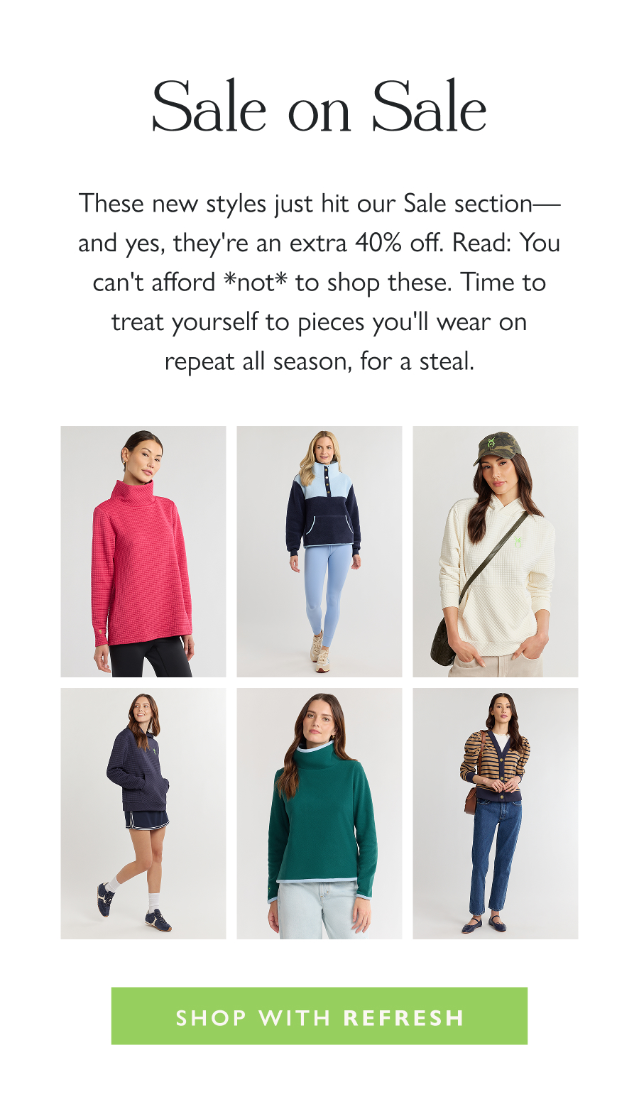 Sale on Sale These new styles just hit our Sale section—and yes, they're an extra 40% off. Read: You can't afford *not* to shop these. Time to treat yourself to pieces you'll wear on repeat all season, for a steal.  Shop with REFRESH