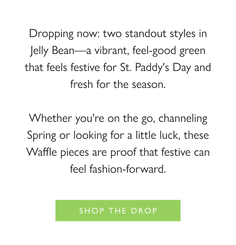 A Lucky Little Drop Dropping now: two standout styles in Jelly Bean—a vibrant, feel-good green that feels festive for St. Paddy's Day and fresh for the season.  Whether you're on the go, channeling Spring or looking for a little luck, these Waffle pieces are proof that festive can feel fashion-forward.  Shop the drop