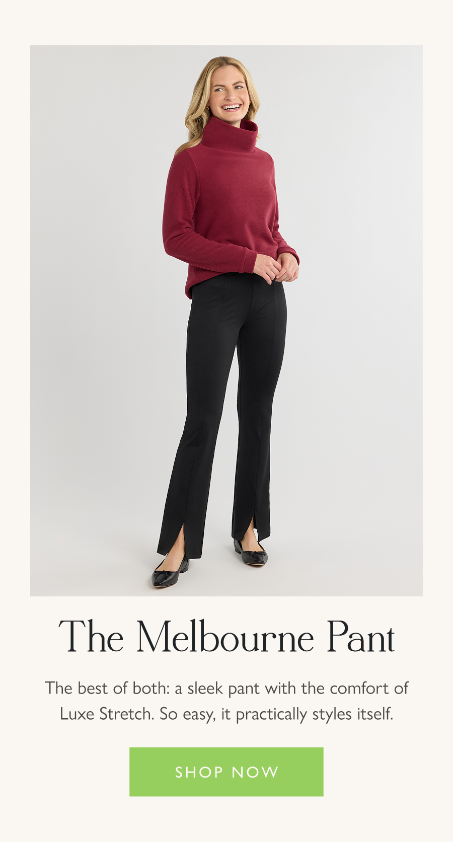 The Melbourne Pant The best of both: a sleek pant with the comfort of Luxe Stretch. So easy, it practically styles itself.   Shop now
