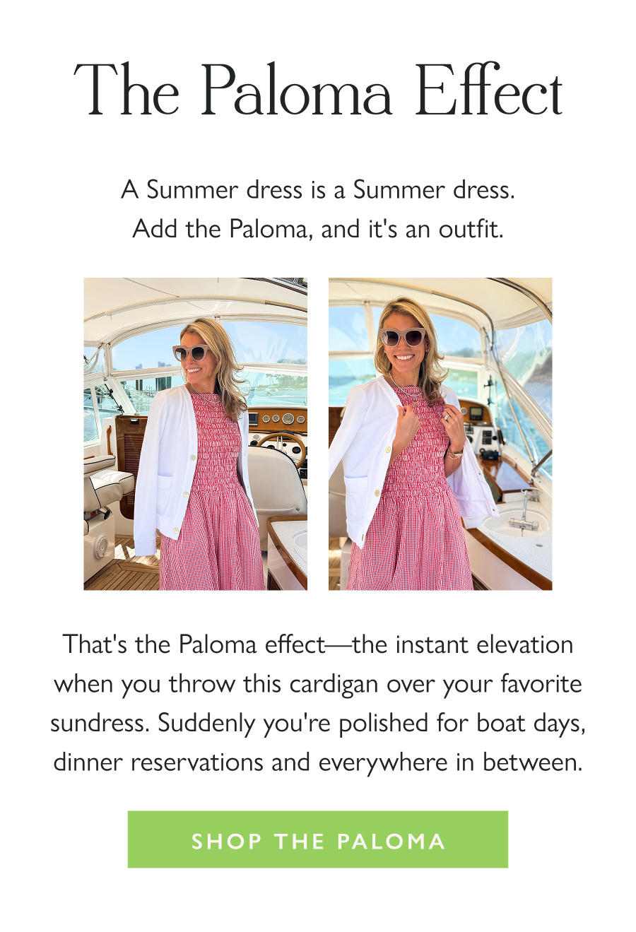 The Paloma Effect A Summer dress is a Summer dress. Add the Paloma, and it's an outfit.  That's the Paloma effect—the instant elevation when you throw this cardigan over your favorite sundress. Suddenly you're polished for boat days, dinner reservations and everywhere in between.  Shop the Paloma 