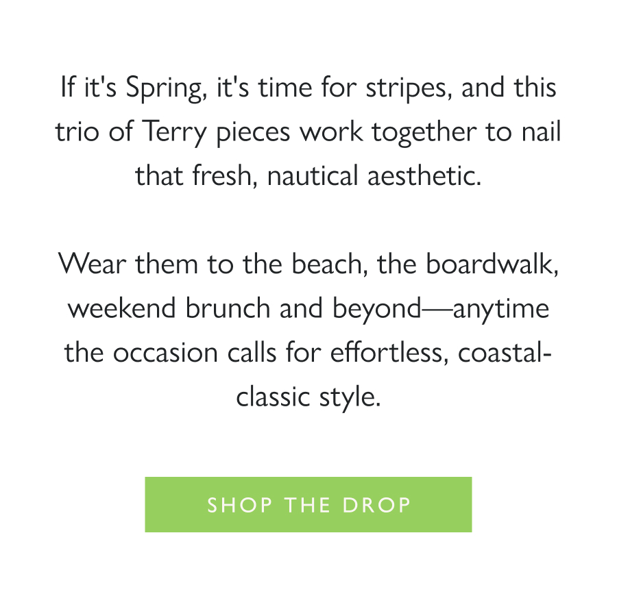 Dropping Now: Coastal Classics If it's Spring, it's time for stripes, and this trio of Terry pieces work together to nail that fresh, nautical aesthetic.  Wear them to the beach, the boardwalk, weekend brunch and beyond—anytime the occasion calls for effortless, coastal-classic style.  Shop the drop
