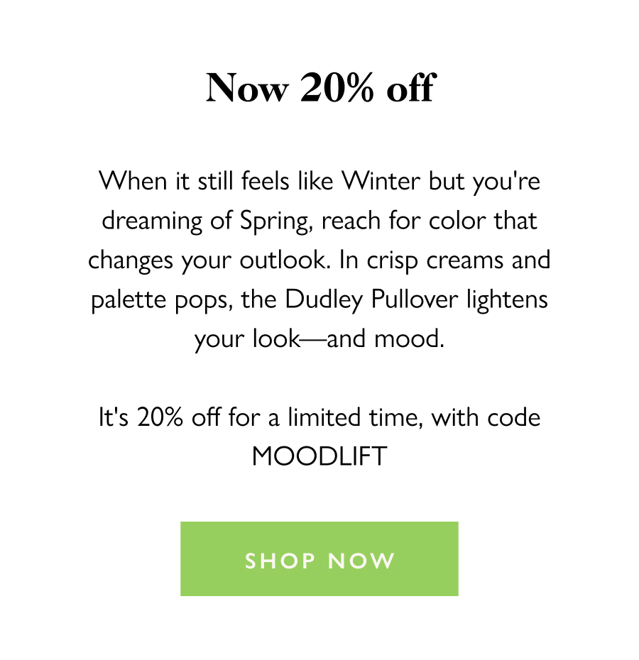 The Mood-Lifting Layer Now 20% off When it still feels like Winter but you're dreaming of Spring, reach for color that changes your outlook. In crisp creams and palette pops, the Dudley Pullover lightens your look—and mood.  It's 20% off for a limited time, with code MOODLIFT  Shop now