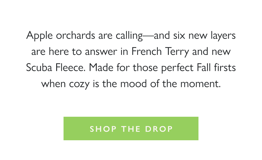 Dropping Now: Orchard Layers Apple orchards are calling—and six new layers are here to answer in French Terry and new Scuba Fleece. Made for those perfect Fall firsts when cozy is the mood of the moment.  Shop the Drop >