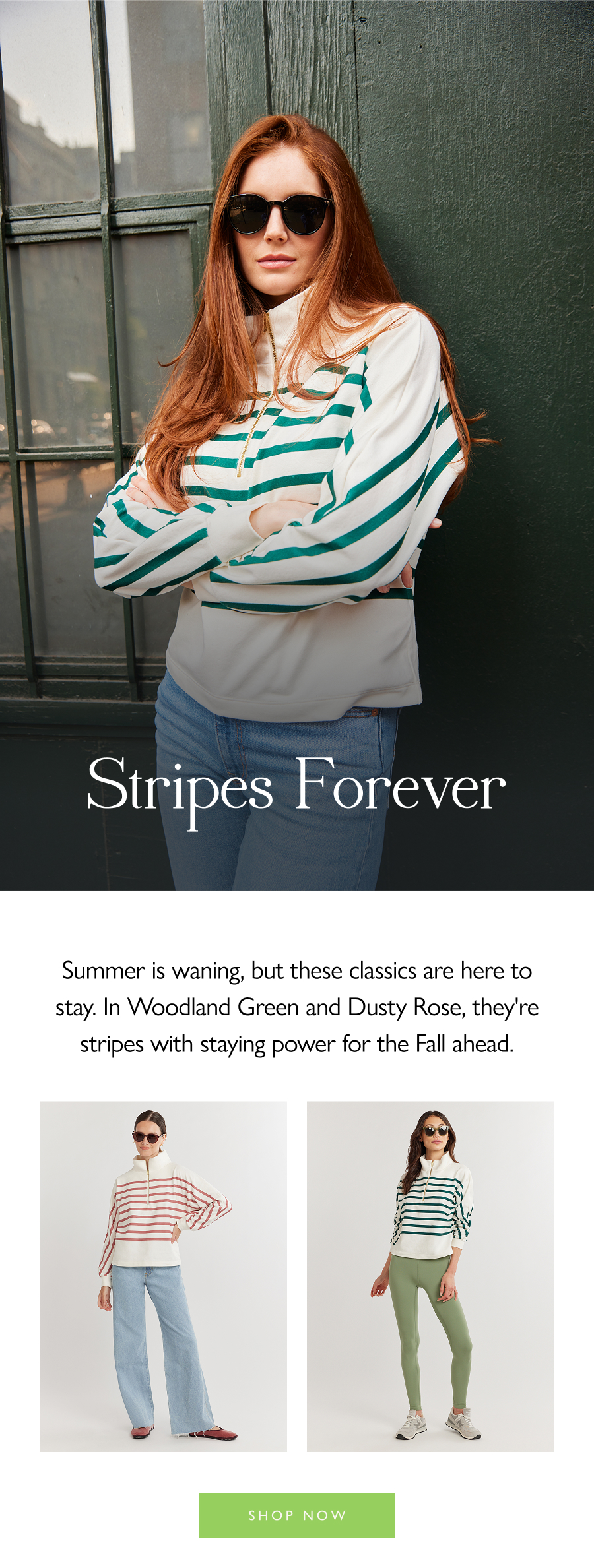 Stripes Forever Summer is waning, but these classics are here to stay. In Woodland Green and Dusty Rose, they're stripes with staying power for the Fall ahead.