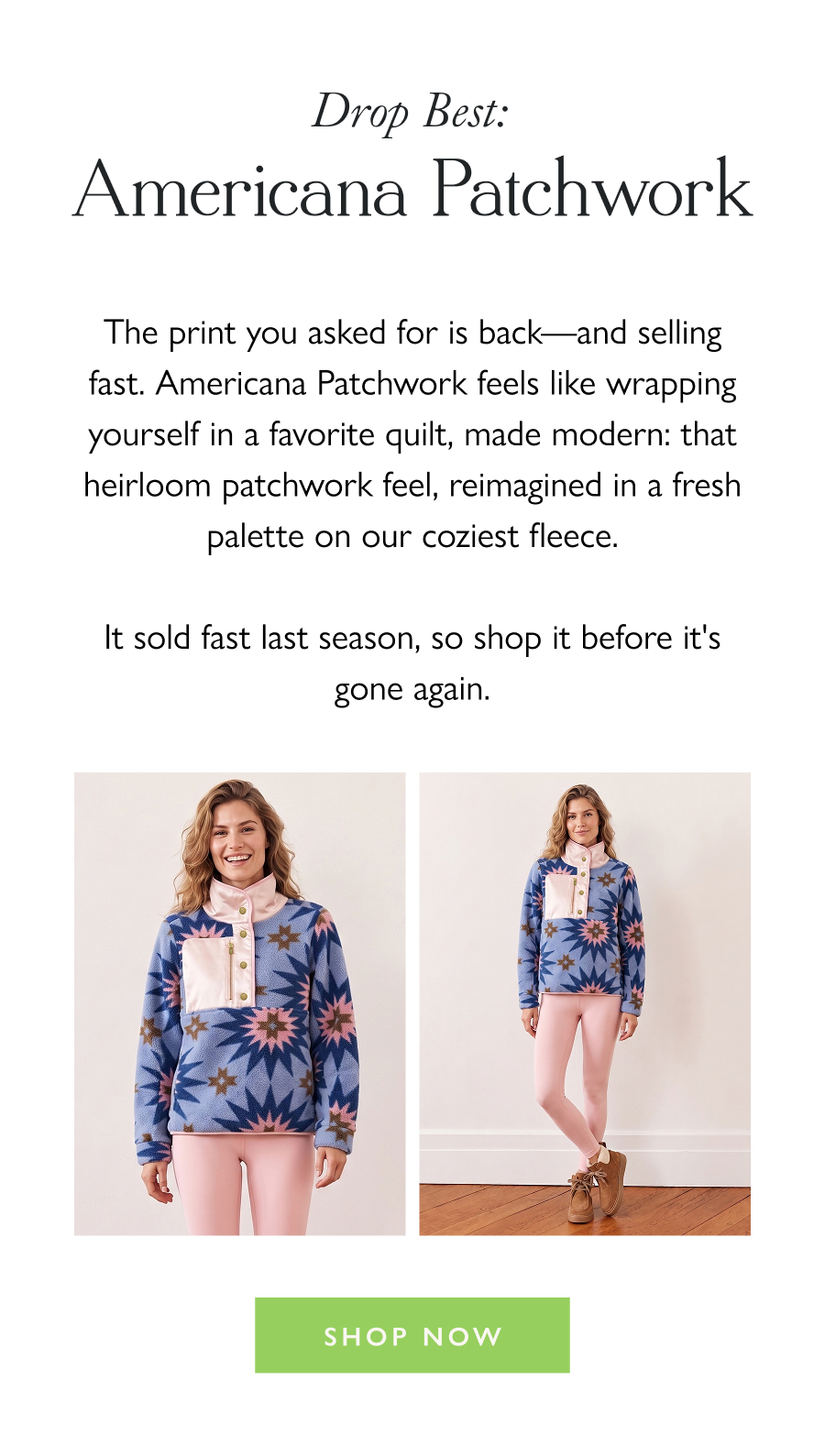 Drop Best: Americana Patchwork The print you asked for is back—and selling fast. Americana Patchwork feels like wrapping yourself in a favorite quilt, made modern: that heirloom patchwork feel, reimagined in a fresh palette on our coziest fleece.  It sold fast last season, so shop it before it's gone again.  Shop Now