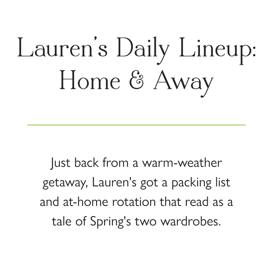 Lauren's Daily Lineup: Home & Away Just back from a warm-weather getaway, Lauren's got a packing list and at-home rotation that read as a tale of Spring's two wardrobes. 