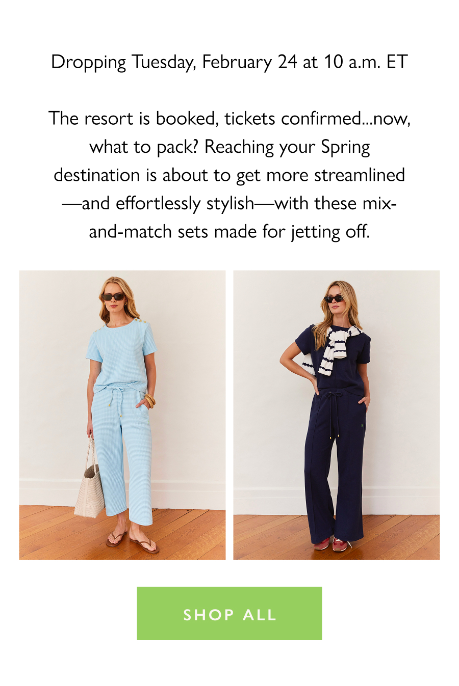 Drop Preview: The Jet Sets Dropping Tuesday, February 24 at 10 a.m. ET The resort is booked, tickets confirmed...now, what to pack? Reaching your Spring destination is about to get more streamlined—and effortlessly stylish—with these mix-and-match sets made for jetting off.   Shop all