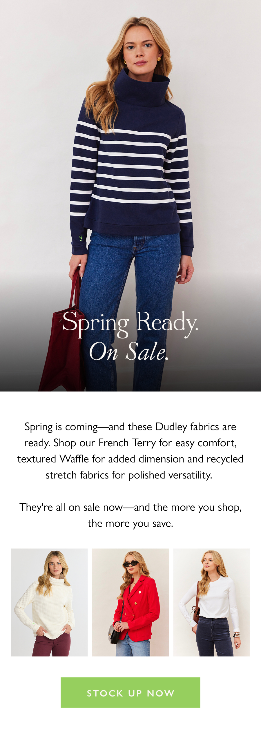 Spring Ready. On Sale. Spring is coming—and these Dudley fabrics are ready. Shop our French Terry for easy comfort, textured Waffle for added dimension and recycled stretch fabrics for polished versatility.   They're all on sale now—and the more you shop, the more you save.   Stock up now