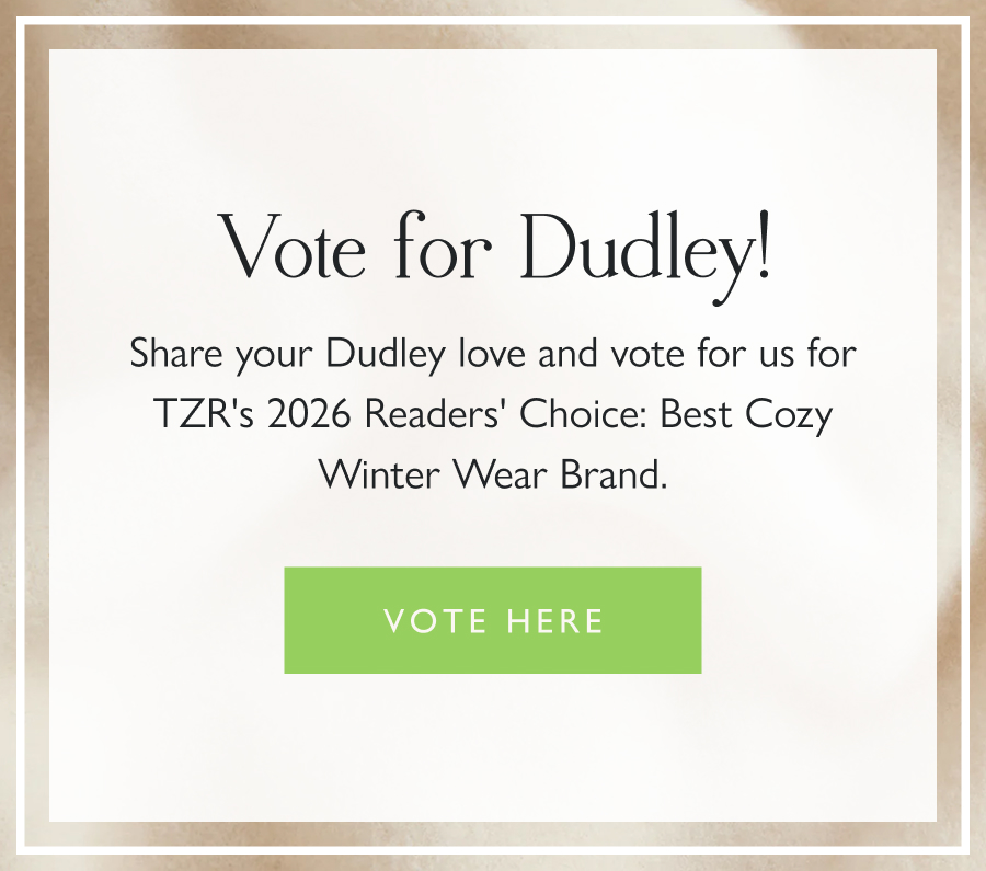 Vote for Dudley!  Share your Dudley love and vote for us for TZR's 2026 Readers' Choice: Best Cozy Winter Wear Brand. Vote here