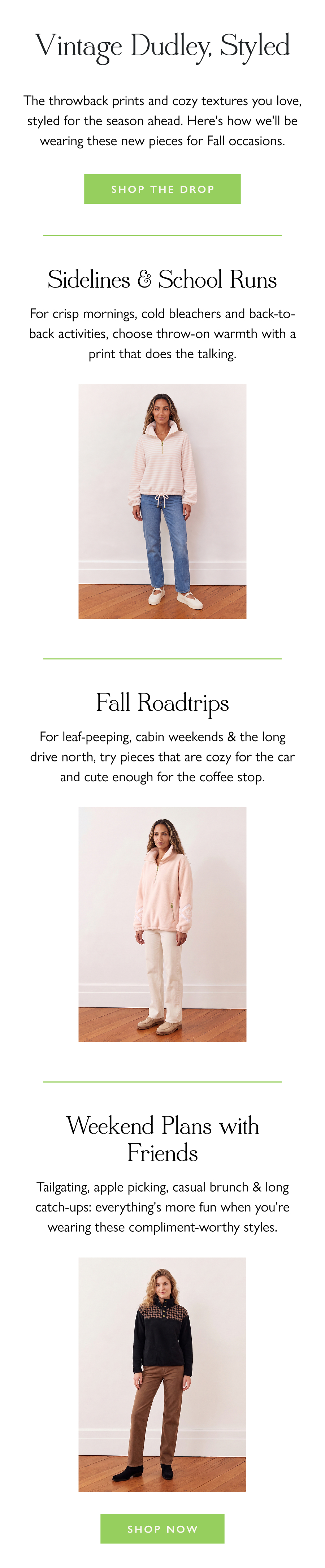 Vintage Dudley, Styled The throwback prints and cozy textures you love, styled for the season ahead. Here's how we'll be wearing these new pieces for Fall occasions.  Shop the Drop >  Sidelines & School Runs For crisp mornings, cold bleachers and back-to-back activities, choose throw-on warmth with a print that does the talking.  Fall Roadtrips For leaf-peeping, cabin weekends & the long drive north, try pieces that are cozy for the car and cute enough for the coffee stop.  Weekend Plans with Friends Tailgating, apple picking, casual brunch & long catch-ups: everything's more fun when you're wearing these compliment-worthy styles.  Shop Now