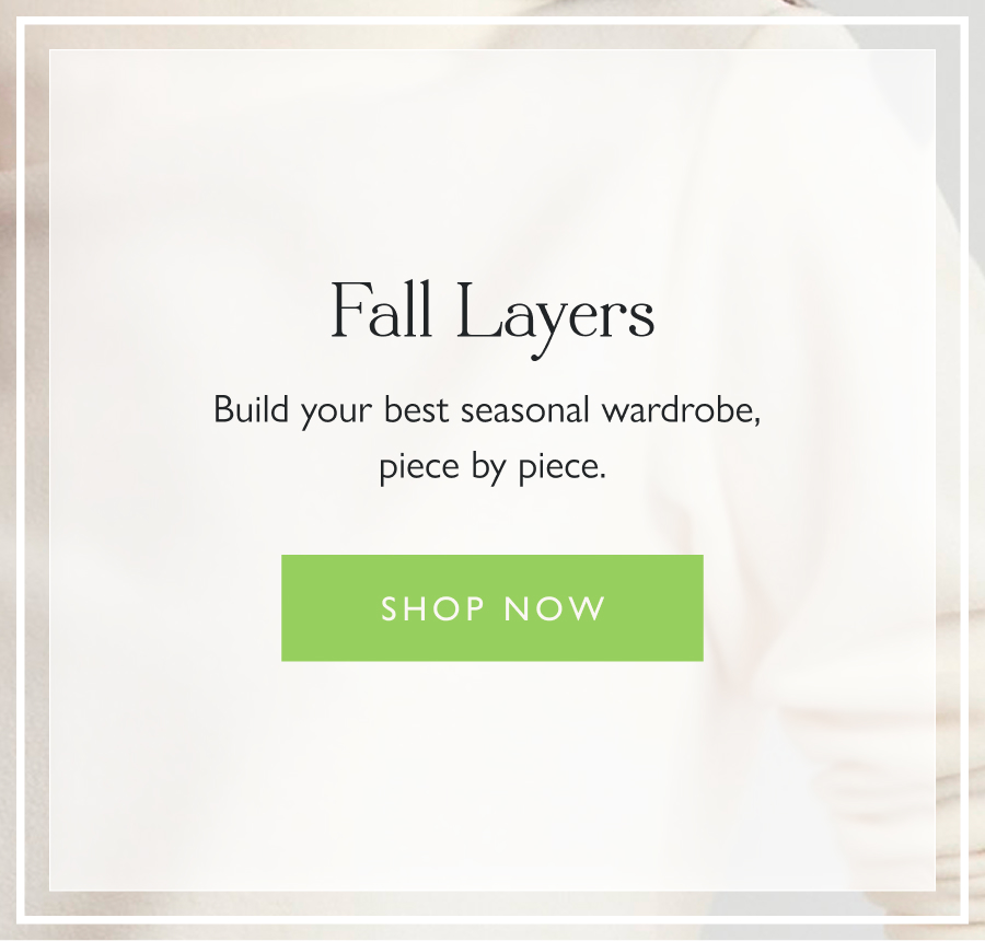 Fall Layers Build your best seasonal wardrobe, piece by piece. Shop now