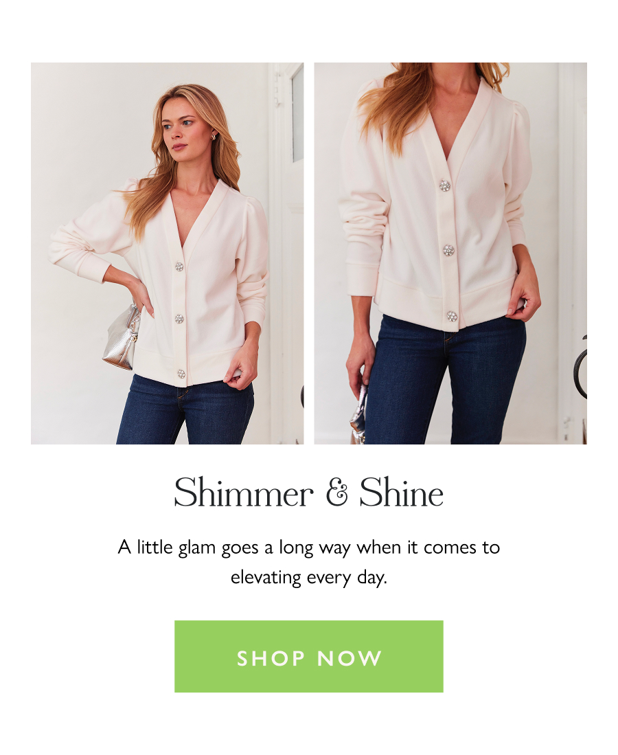 Shimmer & Shine A little glam goes a long way when it comes to elevating every day.  Shop now