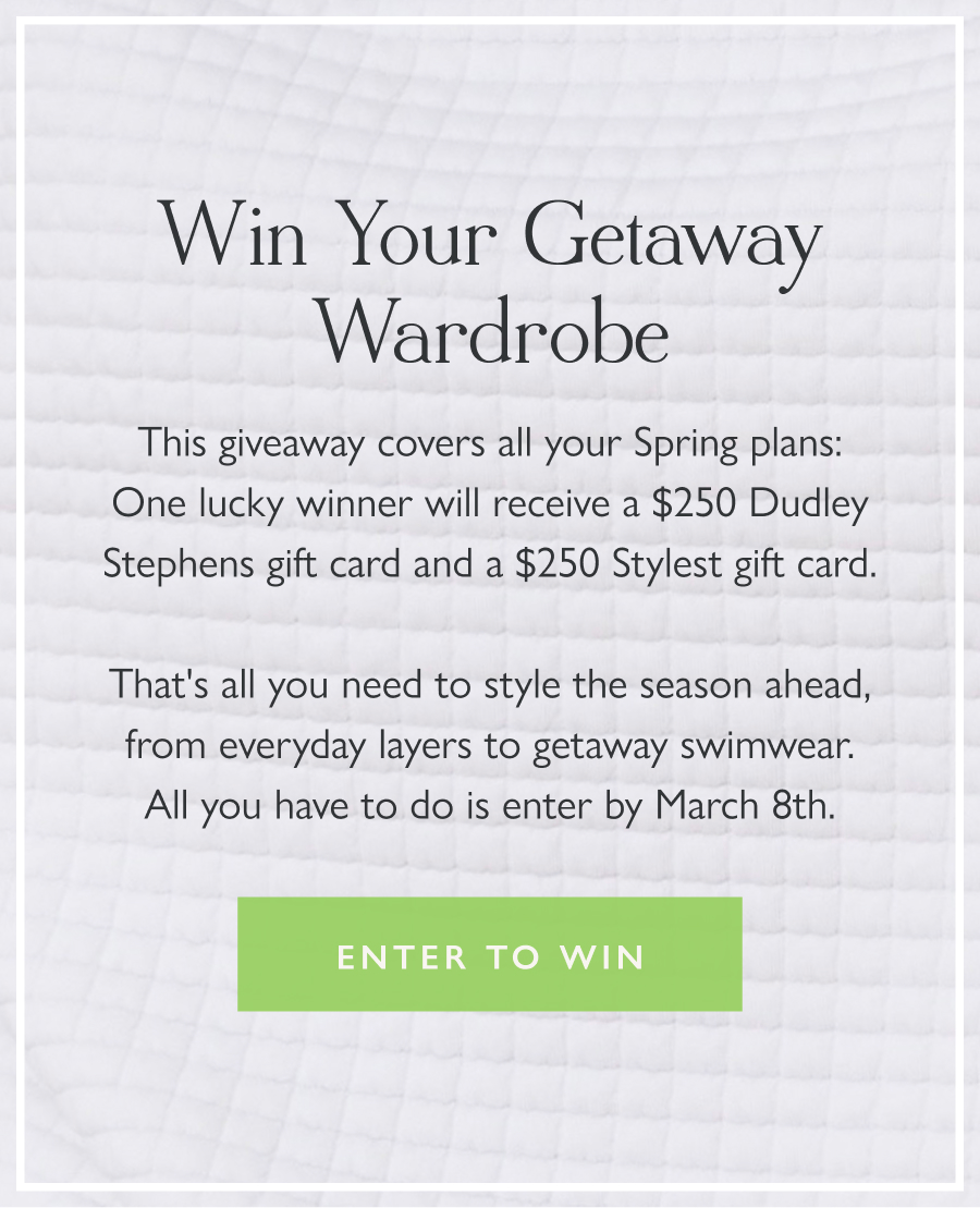 Win Your Getaway Wardrobe This giveaway covers all your Spring plans: One lucky winner will receive a $250 Dudley Stephens gift card and a $250 Stylest gift card.  That's all you need to style the season ahead, from everyday layers to getaway swimwear. All you have to do is enter by March 8th.  Enter to win