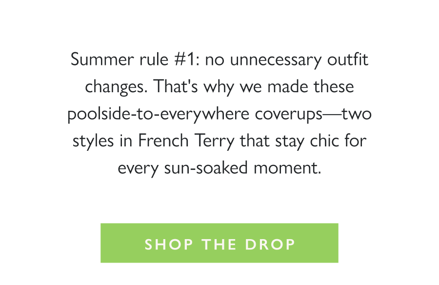 Dropping Now: Coverup Chic Summer rule #1: no unnecessary outfit changes. That's why we made these poolside-to-everywhere coverups—two styles in French Terry that stay chic for every sun-soaked moment.  Shop the drop