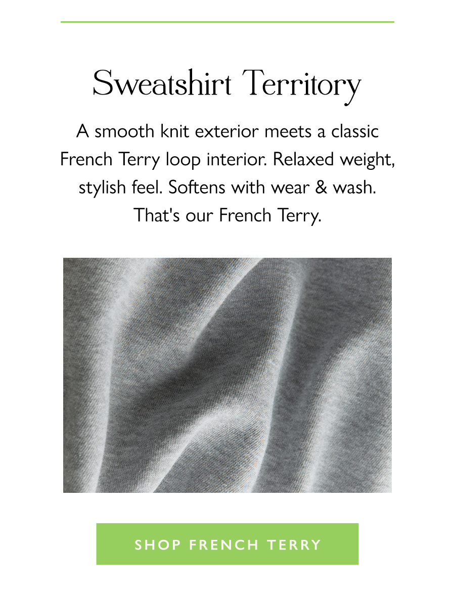 The Feel of French Terry  A smooth knit exterior meets a classic French Terry loop interior. Relaxed weight, stylish feel. Softens with wear & wash. That's our French Terry.  Shop French Terry 
