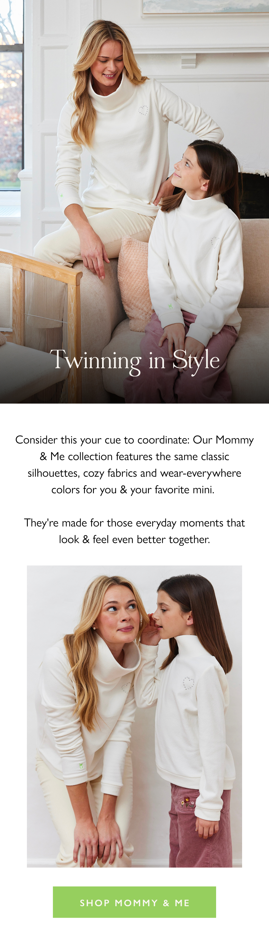 Twinning in Style Consider this your cue to coordinate: Our Mommy & Me collection features the same classic silhouettes, cozy fabrics and wear-everywhere colors for you & your favorite mini.   They're made for those everyday moments that look & feel even better together.  Shop Mommy & Me